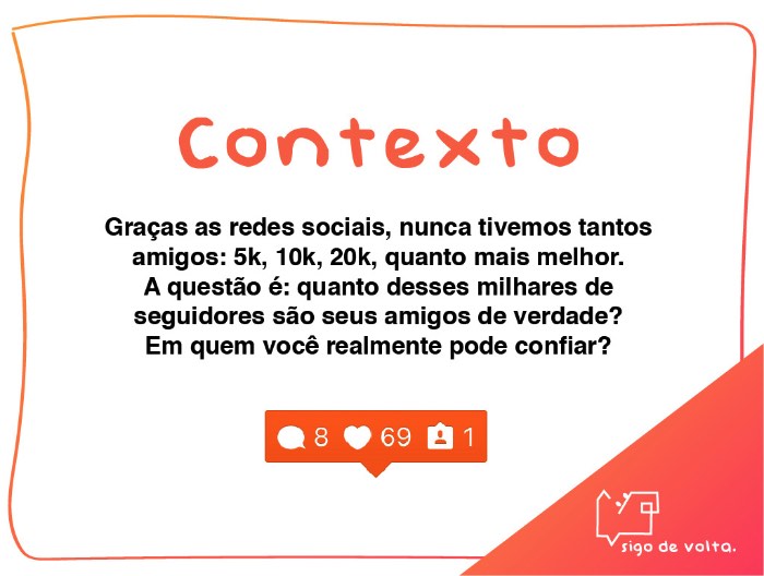 Criação de Amanda Losi, Eveline Farina e Thais Costa e desenvolvido na Miami Ad School/ESPM, o Projeto Sigo de Volta é uma ação de guerrilha no Instagram que se apropria da mania que algumas pessoas tem de seguir de volta e trocar likes e interações no aplicativo sem nunca ter conhecido ou sequer visto a pessoa. A ideia aqui foi de usar esse comportamento para mostrar quem realmente quer te seguir de volta na vida real. Para isso, foram criados perfis de animais stalkers para comentar o famoso sigo de volta em fotos de desconhecidos numa tentativa de conseguir o que esses animais mais querem: um dono para seguir. 