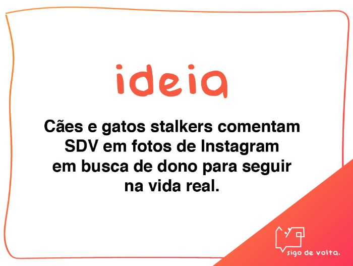 Criação de Amanda Losi, Eveline Farina e Thais Costa e desenvolvido na Miami Ad School/ESPM, o Projeto Sigo de Volta é uma ação de guerrilha no Instagram que se apropria da mania que algumas pessoas tem de seguir de volta e trocar likes e interações no aplicativo sem nunca ter conhecido ou sequer visto a pessoa. A ideia aqui foi de usar esse comportamento para mostrar quem realmente quer te seguir de volta na vida real. Para isso, foram criados perfis de animais stalkers para comentar o famoso sigo de volta em fotos de desconhecidos numa tentativa de conseguir o que esses animais mais querem: um dono para seguir. 